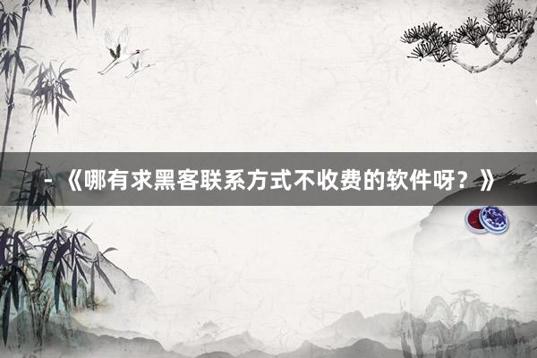 - 《哪有求黑客联系方式不收费的软件呀？》