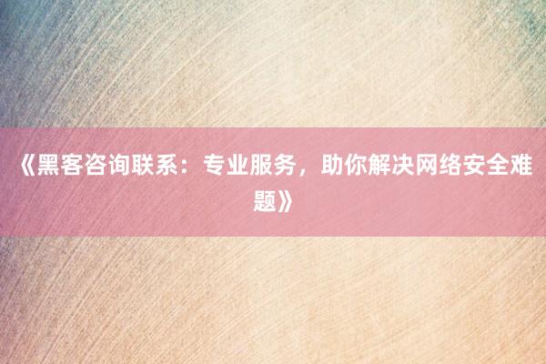《黑客咨询联系：专业服务，助你解决网络安全难题》